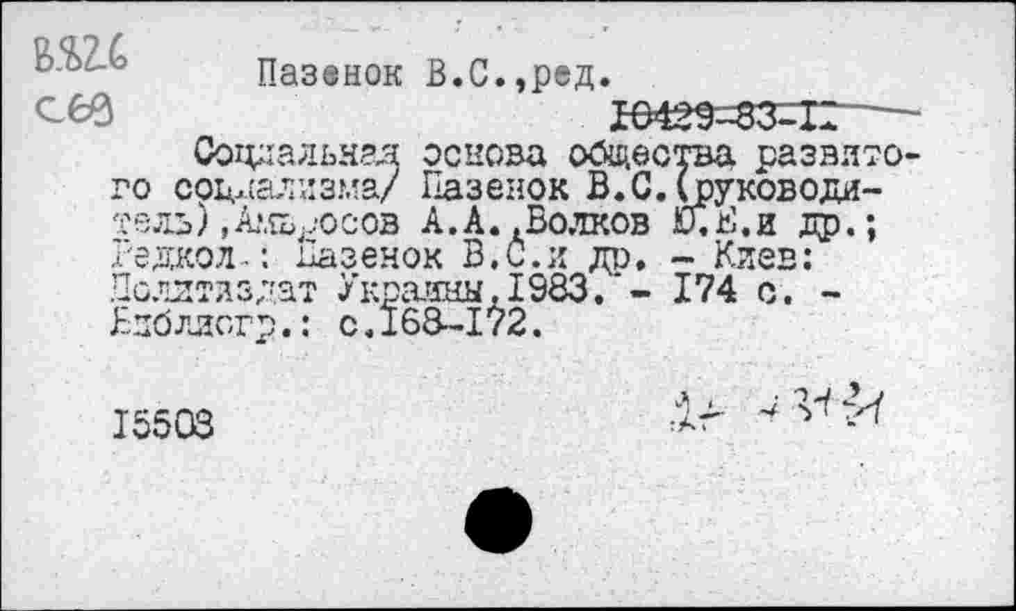 ﻿сев
Пазвнок В.С.,ред.
Ю429-83-1В
Социальная основа общества развитого социализма/ Пазенок В.С.(руководитель) Даосов А.А. .Волков КГ.Е.и др.; Редкол-: ьазенок В. С. и до. - Киев: Цолгтлздат Украины,1983.*- 174 с. -Бнблисгр.: с.168-172.
15503
Дг